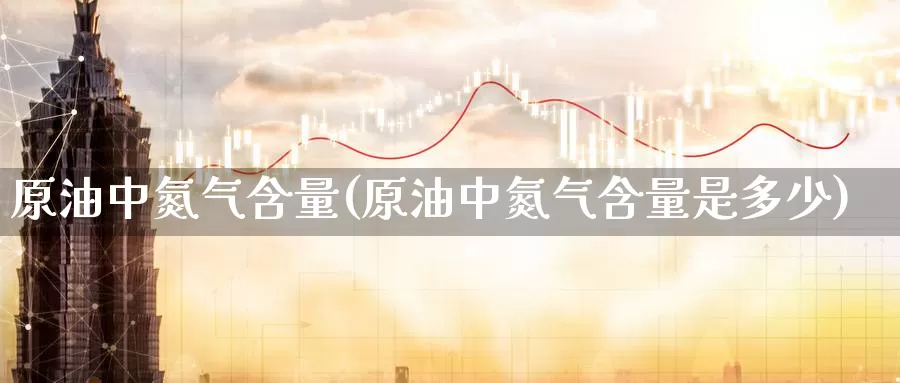 原油中氮气含量(原油中氮气含量是多少)_https://www.wenchangxx.com_德指期货_第1张
