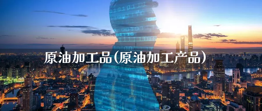 原油加工品(原油加工产品)_https://www.wenchangxx.com_期货行情_第1张