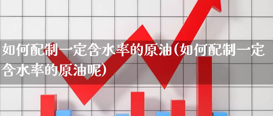 如何配制一定含水率的原油(如何配制一定含水率的原油呢)_https://www.wenchangxx.com_国际期货_第1张
