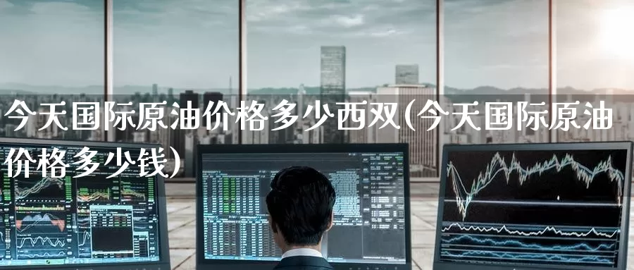 今天国际原油价格多少西双(今天国际原油价格多少钱)_https://www.wenchangxx.com_期货行情_第1张