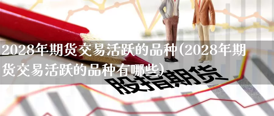 2028年期货交易活跃的品种(2028年期货交易活跃的品种有哪些)_https://www.wenchangxx.com_期货行情_第1张