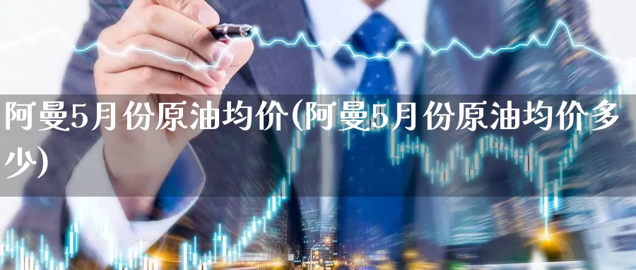 阿曼5月份原油均价(阿曼5月份原油均价多少)_https://www.wenchangxx.com_期货行情_第1张