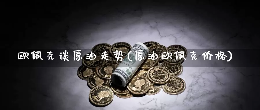 欧佩克谈原油走势(原油欧佩克价格)_https://www.wenchangxx.com_期货行情_第1张