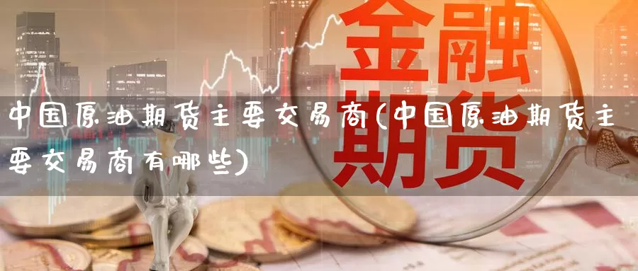 中国原油期货主要交易商(中国原油期货主要交易商有哪些)_https://www.wenchangxx.com_国际期货_第1张