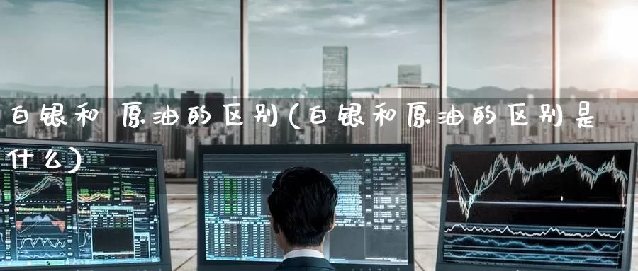白银和 原油的区别(白银和原油的区别是什么)_期货行情_第1张_国际期货交易平台 白银和 原油的区别(白银和原油的区别是什么)_https://www.wenchangxx.com_期货行情_第1张
