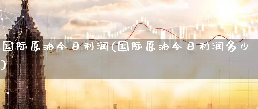 国际原油今日利润(国际原油今日利润多少)_https://www.wenchangxx.com_国际期货_第1张