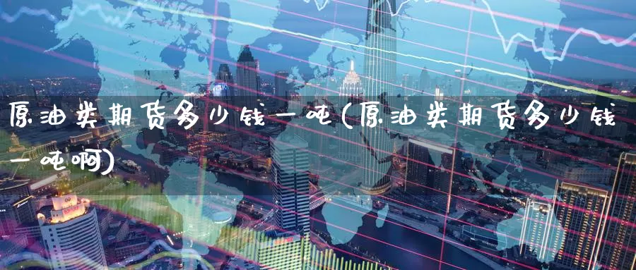 原油类期货多少钱一吨(原油类期货多少钱一吨啊)_期货平台_第1张_国际期货交易平台 原油类期货多少钱一吨(原油类期货多少钱一吨啊)_https://www.wenchangxx.com_期货平台_第1张