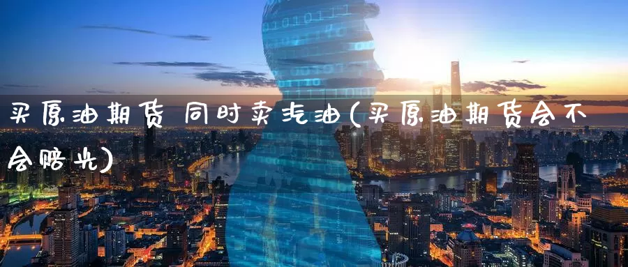 买原油期货 同时卖汽油(买原油期货会不会赔光)_https://www.wenchangxx.com_期货平台_第1张