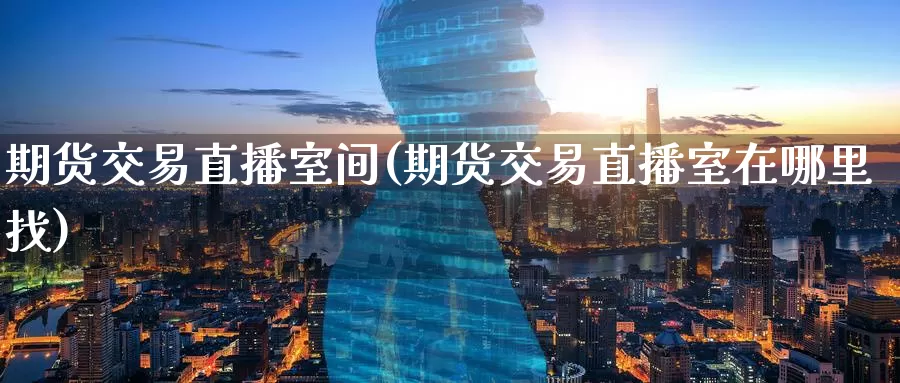 期货交易直播室间(期货交易直播室在哪里找)_https://www.wenchangxx.com_期货行情_第1张
