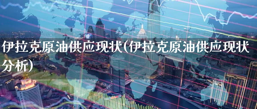 伊拉克原油供应现状(伊拉克原油供应现状分析)_https://www.wenchangxx.com_期货平台_第1张