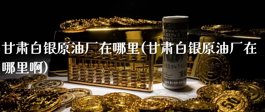 甘肃白银原油厂在哪里(甘肃白银原油厂在哪里啊)_https://www.wenchangxx.com_期货平台_第1张