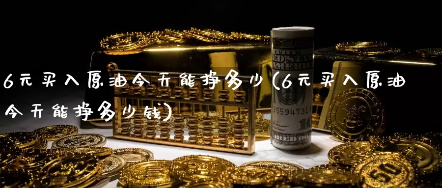 6元买入原油今天能挣多少(6元买入原油今天能挣多少钱)_https://www.wenchangxx.com_国际期货_第1张