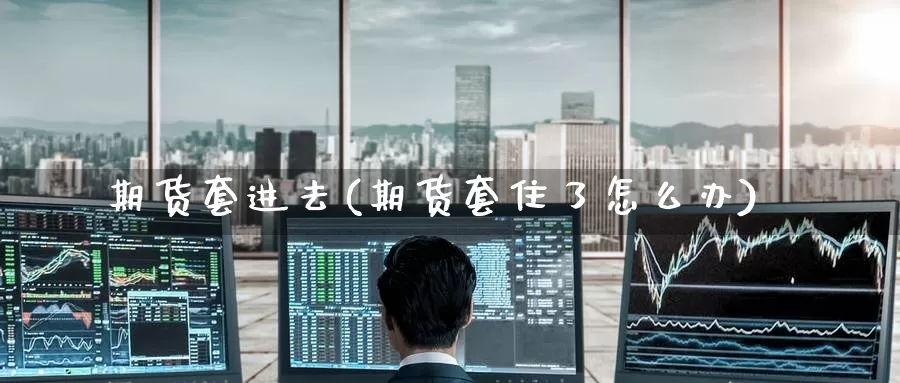 期货套进去(期货套住了怎么办)_https://www.wenchangxx.com_期货平台_第1张