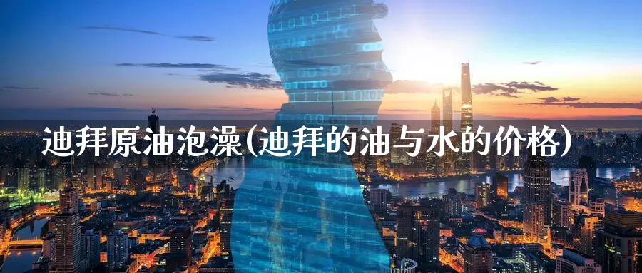 迪拜原油泡澡(迪拜的油与水的价格)_https://www.wenchangxx.com_期货平台_第1张