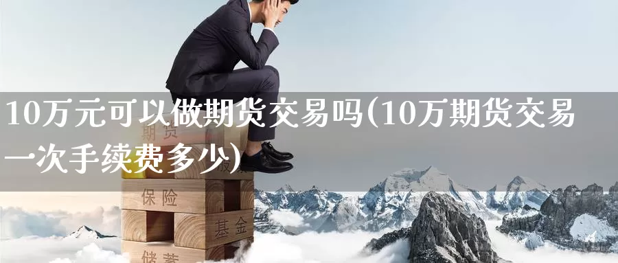 10万元可以做期货交易吗(10万期货交易一次手续费多少)_https://www.wenchangxx.com_期货平台_第1张