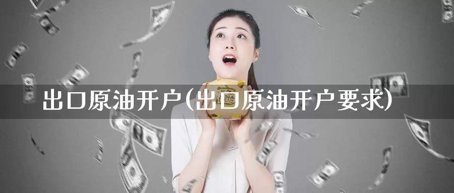 出口原油开户(出口原油开户要求)_https://www.wenchangxx.com_国际期货_第1张