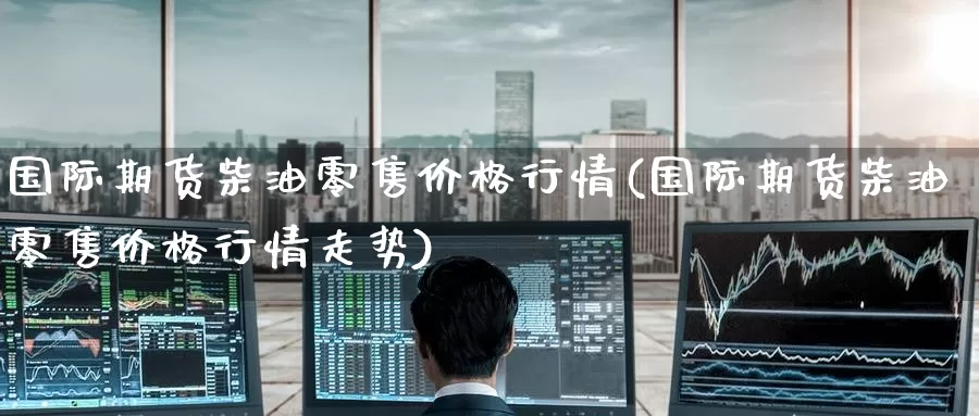 国际期货柴油零售价格行情(国际期货柴油零售价格行情走势)_https://www.wenchangxx.com_国际期货_第1张