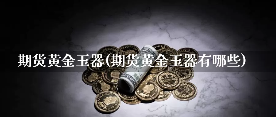 期货黄金玉器(期货黄金玉器有哪些)_德指期货_第1张_国际期货交易平台 期货黄金玉器(期货黄金玉器有哪些)_https://www.wenchangxx.com_德指期货_第1张