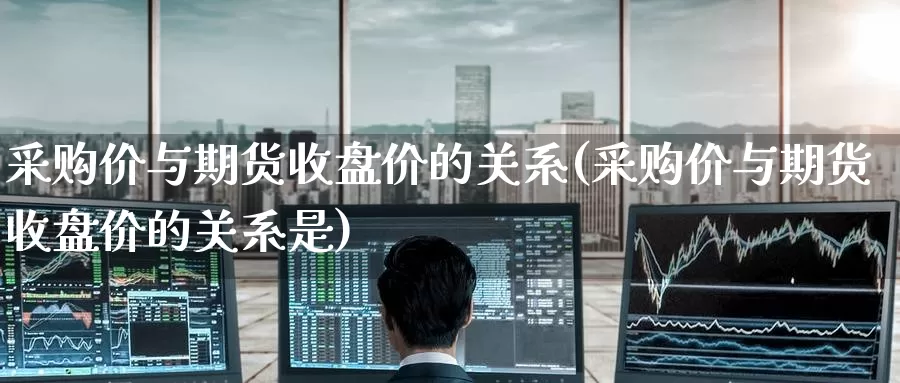 采购价与期货收盘价的关系(采购价与期货收盘价的关系是)_https://www.wenchangxx.com_国际期货_第1张