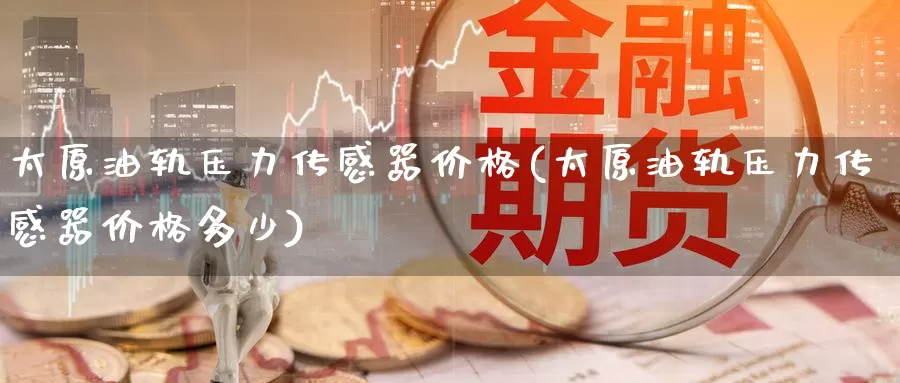 太原油轨压力传感器价格(太原油轨压力传感器价格多少)_https://www.wenchangxx.com_国际期货_第1张