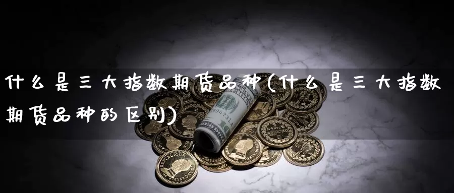 什么是三大指数期货品种(什么是三大指数期货品种的区别)_国际期货_第1张_国际期货交易平台 什么是三大指数期货品种(什么是三大指数期货品种的区别)_https://www.wenchangxx.com_国际期货_第1张