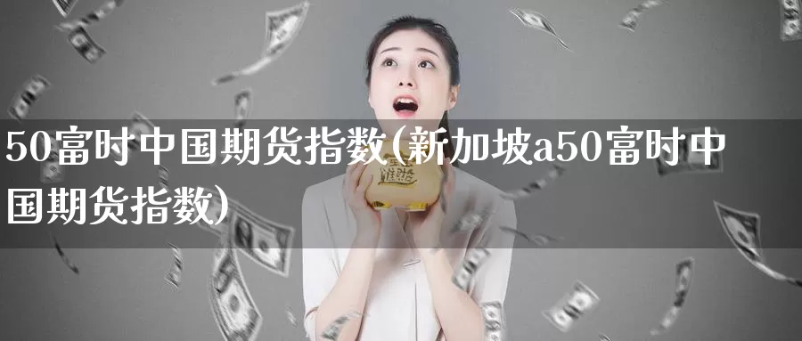 50富时中国期货指数(新加坡a50富时中国期货指数)_https://www.wenchangxx.com_德指期货_第1张