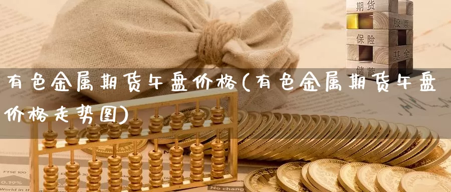 有色金属期货午盘价格(有色金属期货午盘价格走势图)_https://www.wenchangxx.com_国际期货_第1张