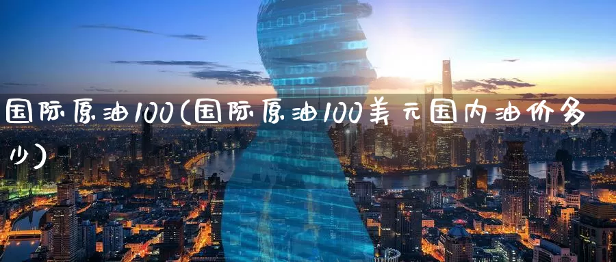 国际原油100(国际原油100美元国内油价多少)_https://www.wenchangxx.com_国际期货_第1张