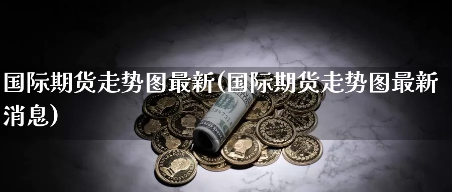 国际期货走势图最新(国际期货走势图最新消息)_https://www.wenchangxx.com_国际期货_第1张