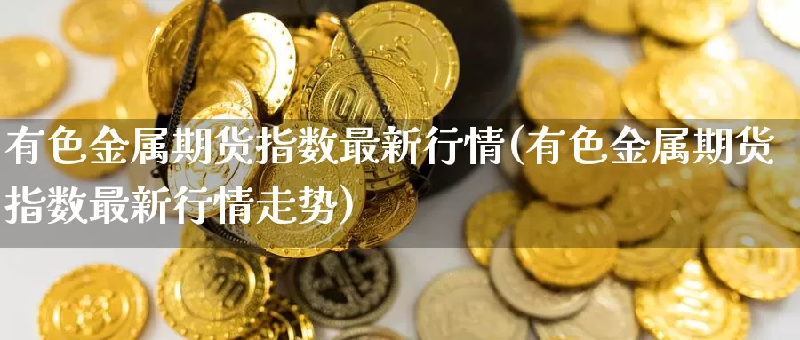 有色金属期货指数最新行情(有色金属期货指数最新行情走势)_https://www.wenchangxx.com_国际期货_第1张