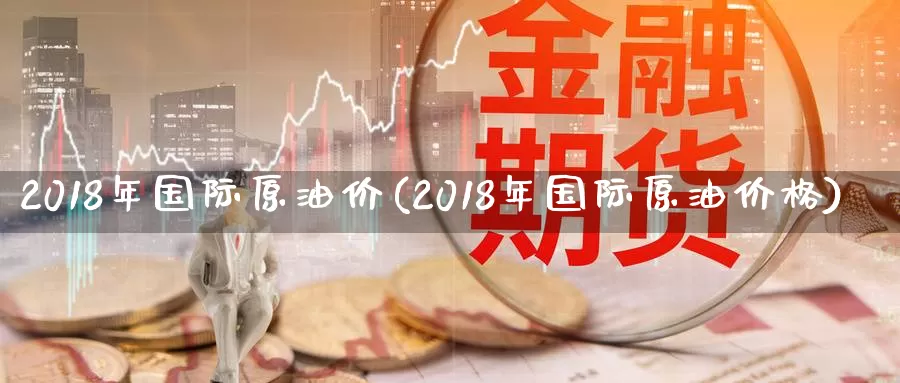 2018年国际原油价(2018年国际原油价格)_https://www.wenchangxx.com_国际期货_第1张