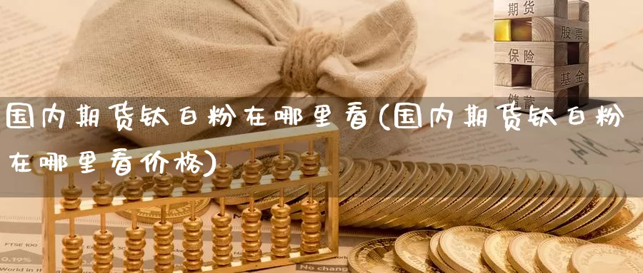 国内期货钛白粉在哪里看(国内期货钛白粉在哪里看价格)_https://www.wenchangxx.com_德指期货_第1张