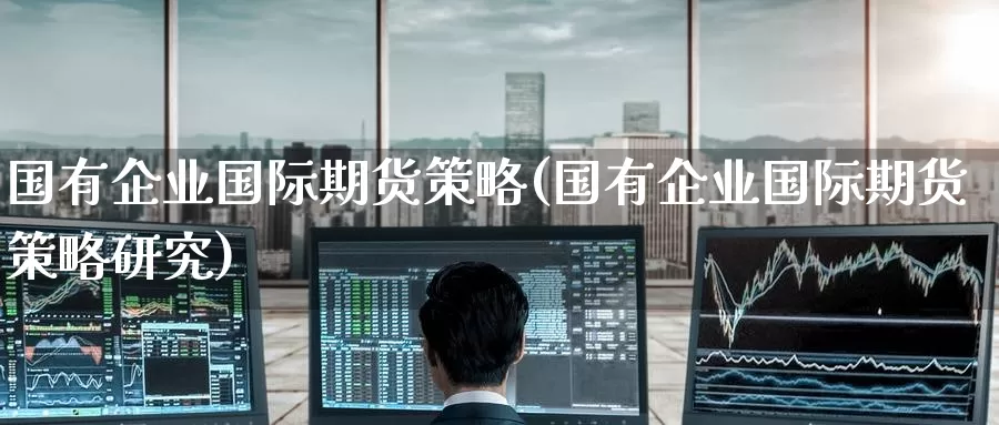 国有企业国际期货策略(国有企业国际期货策略研究)_https://www.wenchangxx.com_期货平台_第1张