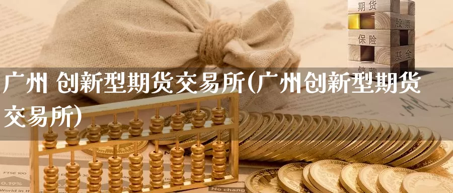 广州 创新型期货交易所(广州创新型期货交易所)_https://www.wenchangxx.com_国际期货_第1张