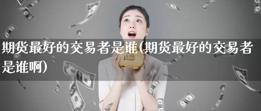 期货最好的交易者是谁(期货最好的交易者是谁啊)_https://www.wenchangxx.com_期货平台_第1张