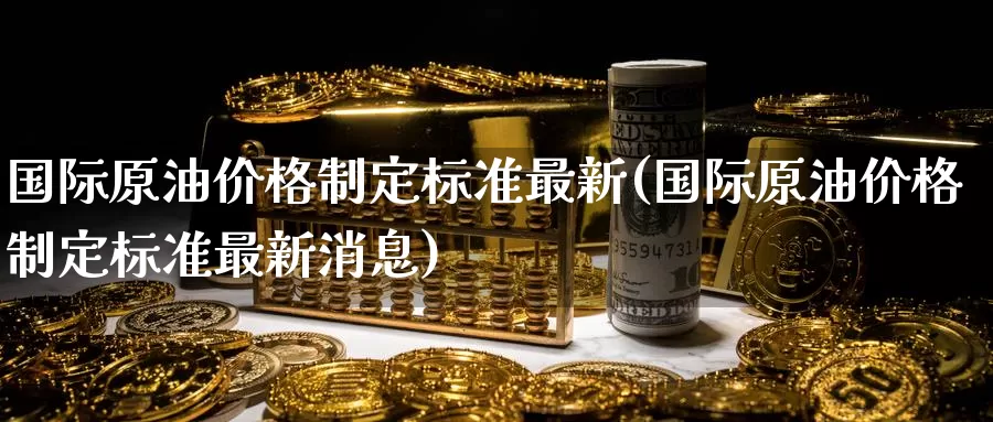 国际原油价格制定标准最新(国际原油价格制定标准最新消息)_https://www.wenchangxx.com_期货平台_第1张