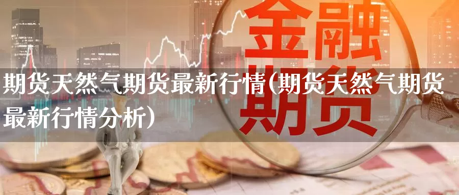 期货天然气期货最新行情(期货天然气期货最新行情分析)_https://www.wenchangxx.com_期货平台_第1张