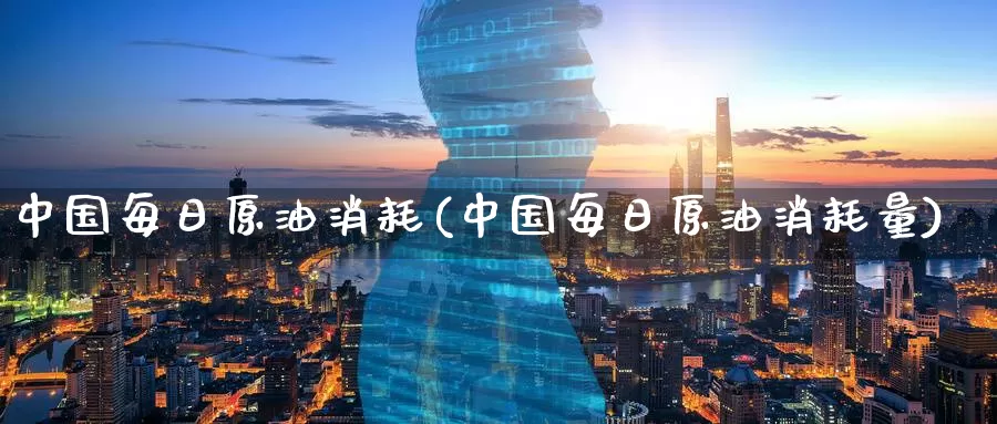 中国每日原油消耗(中国每日原油消耗量)_https://www.wenchangxx.com_期货平台_第1张
