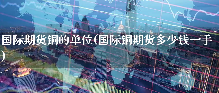 国际期货铜的单位(国际铜期货多少钱一手)_期货平台_第1张_国际期货交易平台 国际期货铜的单位(国际铜期货多少钱一手)_https://www.wenchangxx.com_期货平台_第1张