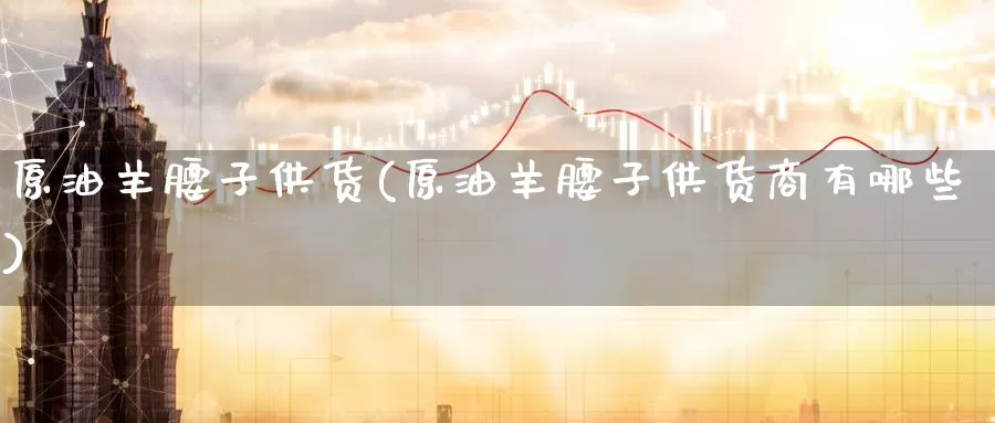 原油羊腰子供货(原油羊腰子供货商有哪些)_国际期货_第1张_国际期货交易平台 原油羊腰子供货(原油羊腰子供货商有哪些)_https://www.wenchangxx.com_国际期货_第1张