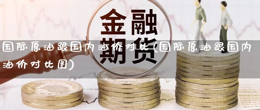 国际原油跟国内油价对比(国际原油跟国内油价对比图)_https://www.wenchangxx.com_期货行情_第1张