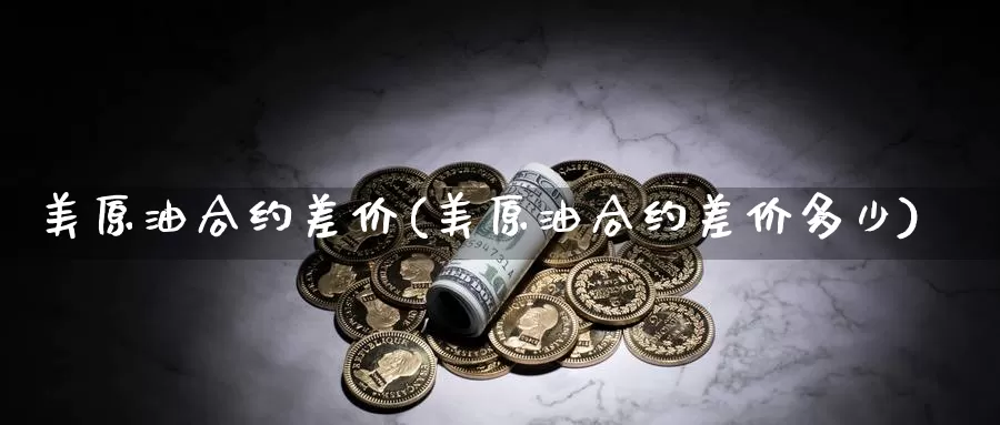 美原油合约差价(美原油合约差价多少)_国际期货_第1张_国际期货交易平台 美原油合约差价(美原油合约差价多少)_https://www.wenchangxx.com_国际期货_第1张