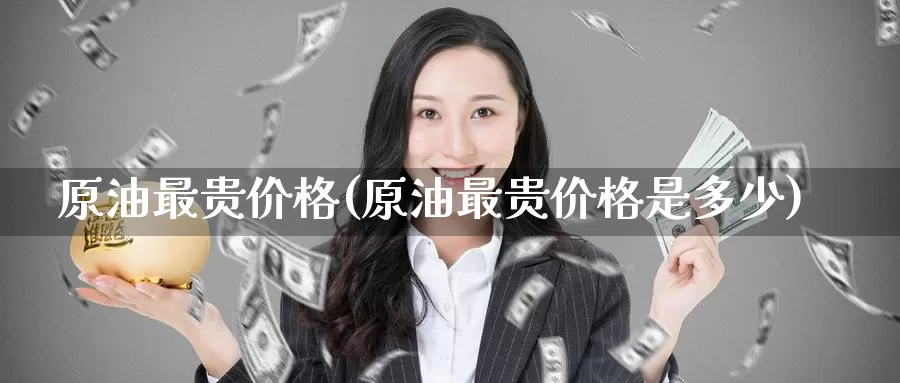 原油最贵价格(原油最贵价格是多少)_https://www.wenchangxx.com_期货平台_第1张
