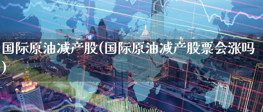 国际原油减产股(国际原油减产股票会涨吗)_https://www.wenchangxx.com_国际期货_第1张