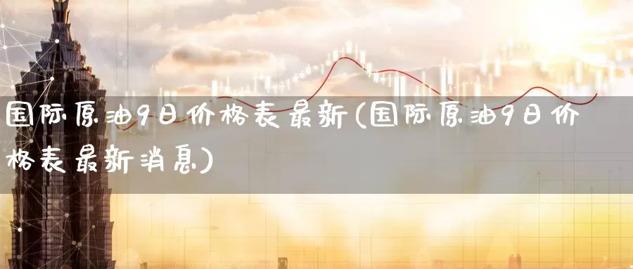 国际原油9日价格表最新(国际原油9日价格表最新消息)_https://www.wenchangxx.com_期货平台_第1张