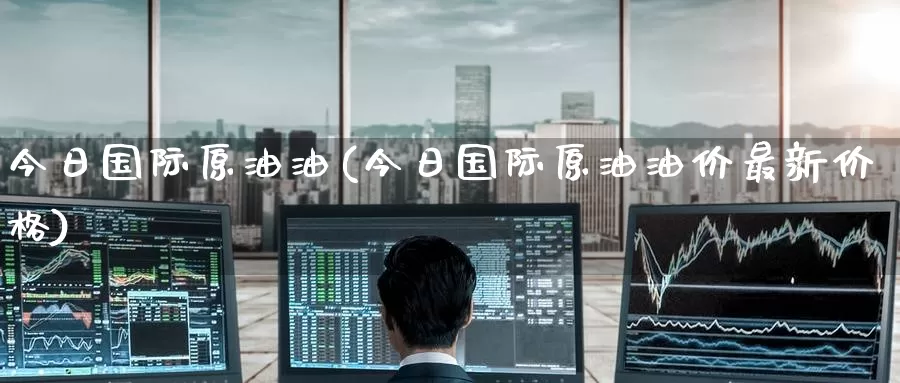 今日国际原油油(今日国际原油油价最新价格)_期货平台_第1张_国际期货交易平台 今日国际原油油(今日国际原油油价最新价格)_https://www.wenchangxx.com_期货平台_第1张
