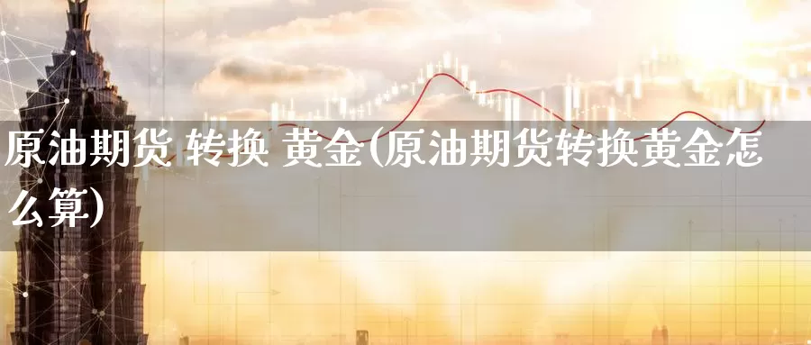 原油期货 转换 黄金(原油期货转换黄金怎么算)_https://www.wenchangxx.com_期货行情_第1张