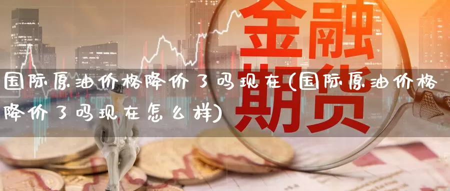 国际原油价格降价了吗现在(国际原油价格降价了吗现在怎么样)_国际期货_第1张_国际期货交易平台 国际原油价格降价了吗现在(国际原油价格降价了吗现在怎么样)_https://www.wenchangxx.com_国际期货_第1张