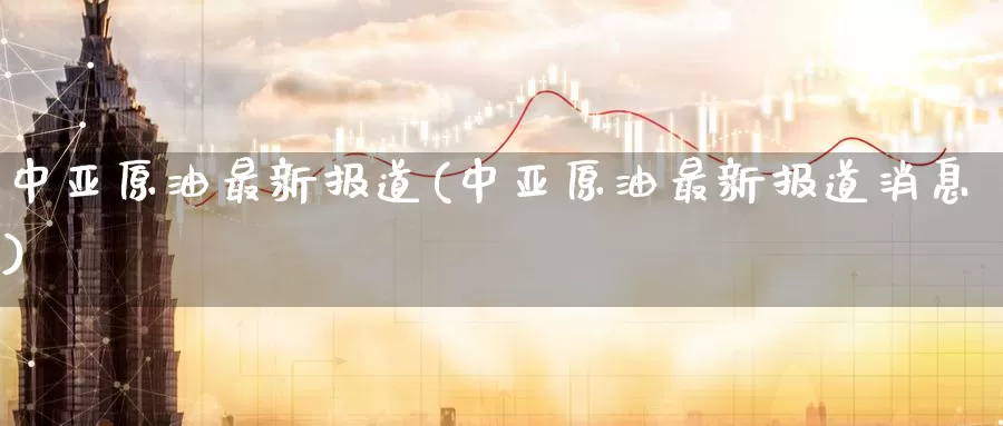 中亚原油最新报道(中亚原油最新报道消息)_https://www.wenchangxx.com_国际期货_第1张