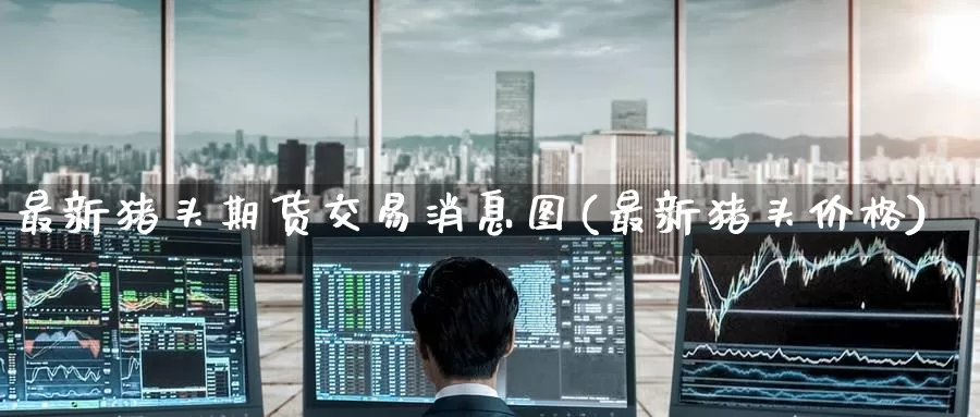 最新猪头期货交易消息图(最新猪头价格)_https://www.wenchangxx.com_国际期货_第1张